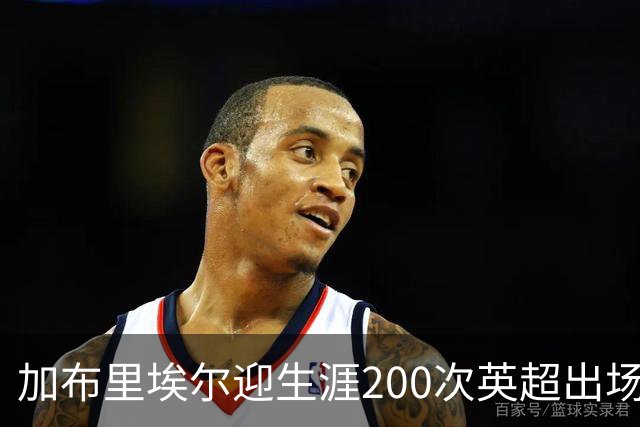 加布里埃尔迎生涯200次英超出场里程碑，为球队贡献20球5助攻