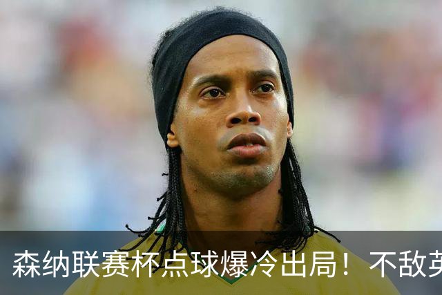 森纳联赛杯点球爆冷出局！不敌英乙球队，替补阵容集体拉胯！