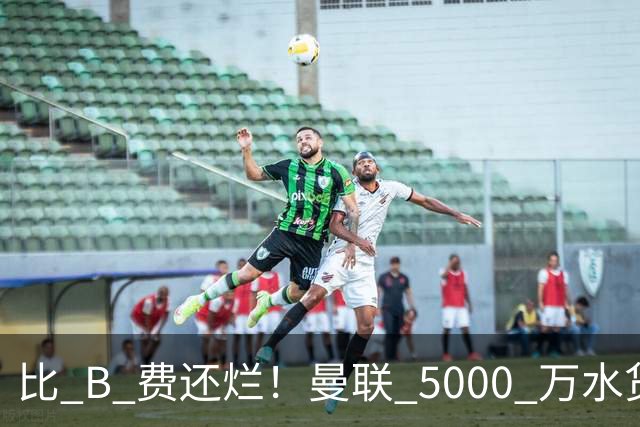 比 B 费还烂！曼联 5000 万水货彻底现形！这笔堪比滕哈格时代