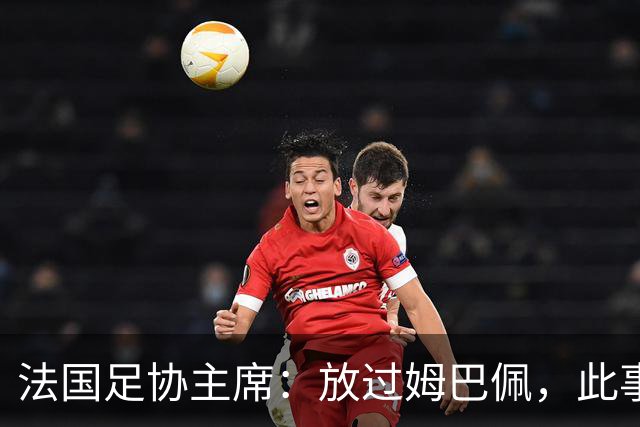 法国足协主席：放过姆巴佩，此事应到此为止，毕竟那番话并非他本意