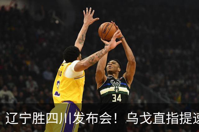 辽宁胜四川发布会！乌戈直指提速点赞2将，库珀表态强调磨合！